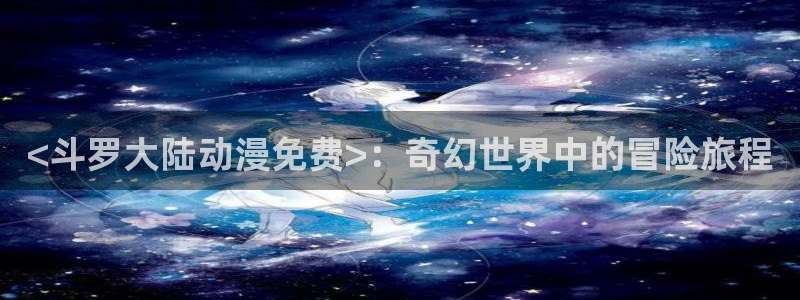 动漫里番在线播放：<斗罗大陆动漫免费>：奇幻世界中的冒险旅程